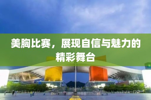 美胸比赛，展现自信与魅力的精彩舞台