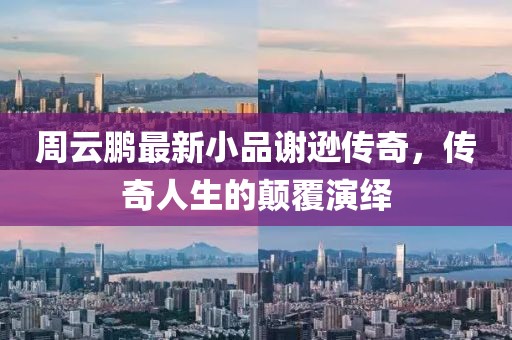 周云鹏最新小品谢逊传奇，传奇人生的颠覆演绎