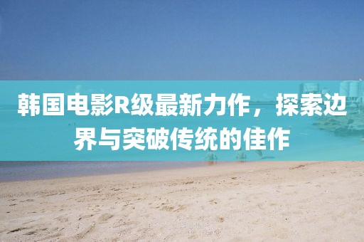 韩国电影R级最新力作，探索边界与突破传统的佳作