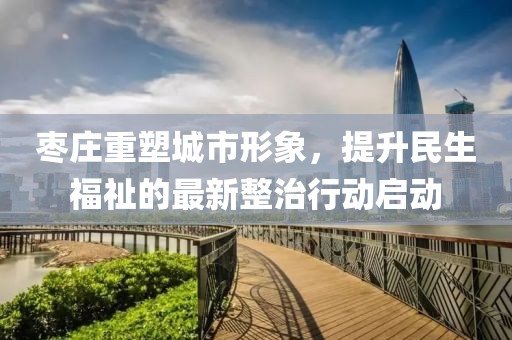 枣庄重塑城市形象，提升民生福祉的最新整治行动启动