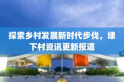 探索乡村发展新时代步伐，埭下村资讯更新报道