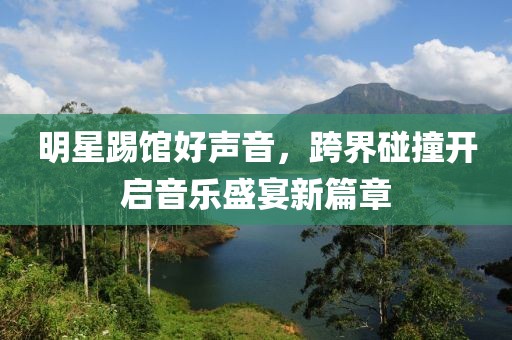 明星踢馆好声音，跨界碰撞开启音乐盛宴新篇章