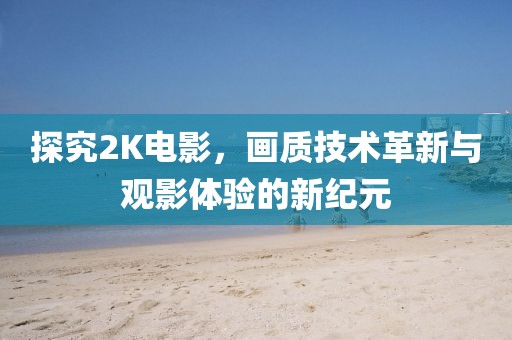 探究2K电影，画质技术革新与观影体验的新纪元