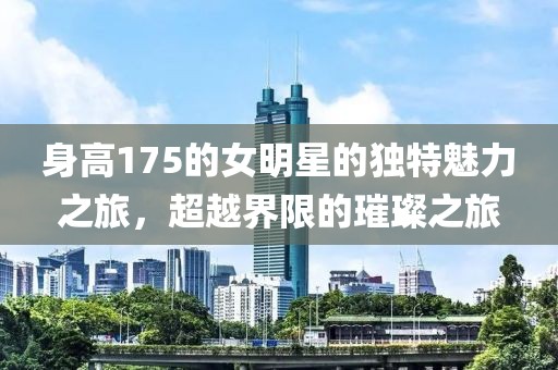 身高175的女明星的独特魅力之旅，超越界限的璀璨之旅