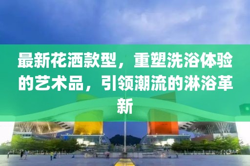 最新花洒款型，重塑洗浴体验的艺术品，引领潮流的淋浴革新