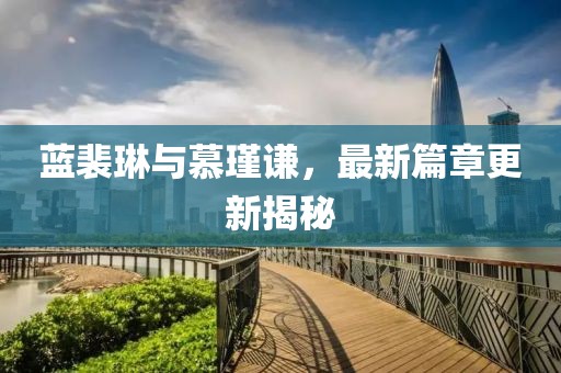 蓝裴琳与慕瑾谦，最新篇章更新揭秘