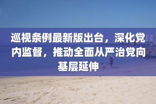 巡视条例最新版出台，深化党内监督，推动全面从严治党向基层延伸
