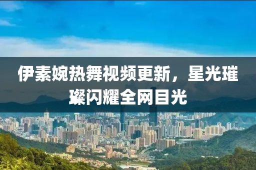 伊素婉热舞视频更新，星光璀璨闪耀全网目光