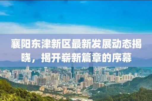襄阳东津新区最新发展动态揭晓，揭开崭新篇章的序幕