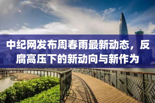 中纪网发布周春雨最新动态，反腐高压下的新动向与新作为