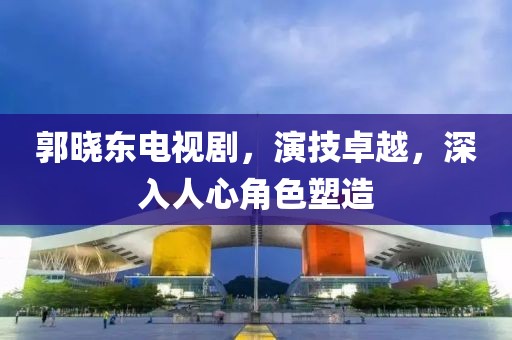 郭晓东电视剧，演技卓越，深入人心角色塑造