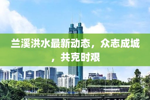 兰溪洪水最新动态，众志成城，共克时艰