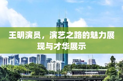 王明演员，演艺之路的魅力展现与才华展示