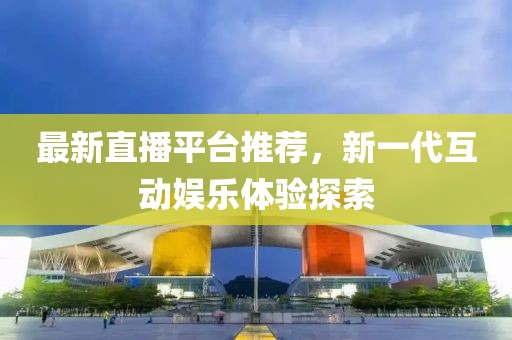最新直播平台推荐，新一代互动娱乐体验探索