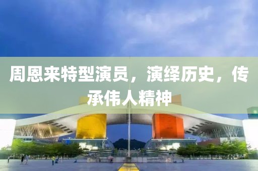 周恩来特型演员，演绎历史，传承伟人精神