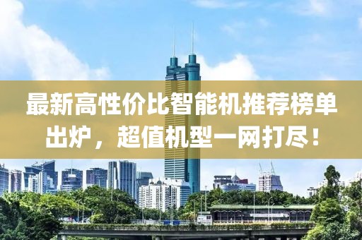 最新高性价比智能机推荐榜单出炉，超值机型一网打尽！