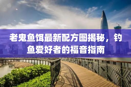 老鬼鱼饵最新配方图揭秘，钓鱼爱好者的福音指南