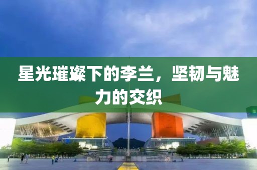 星光璀璨下的李兰，坚韧与魅力的交织