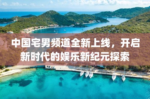 中国宅男频道全新上线，开启新时代的娱乐新纪元探索