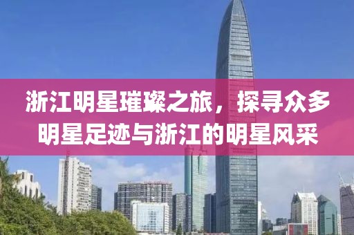 浙江明星璀璨之旅，探寻众多明星足迹与浙江的明星风采