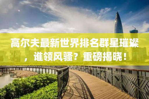 高尔夫最新世界排名群星璀璨，谁领风骚？重磅揭晓！