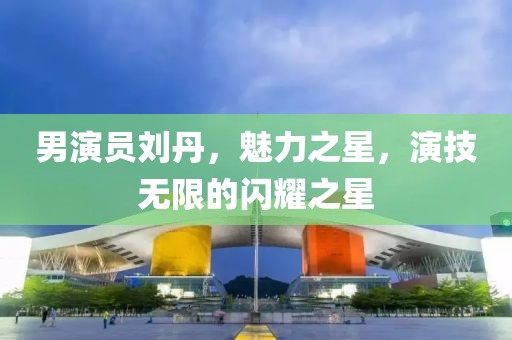 男演员刘丹，魅力之星，演技无限的闪耀之星