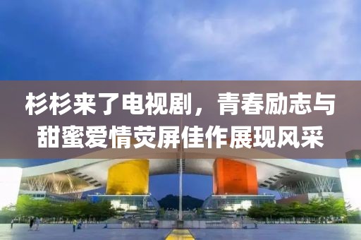 杉杉来了电视剧，青春励志与甜蜜爱情荧屏佳作展现风采