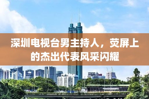 深圳电视台男主持人，荧屏上的杰出代表风采闪耀