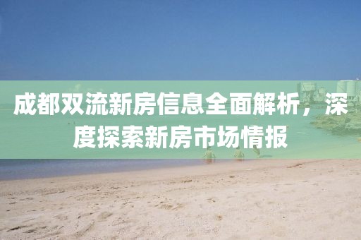 成都双流新房信息全面解析，深度探索新房市场情报