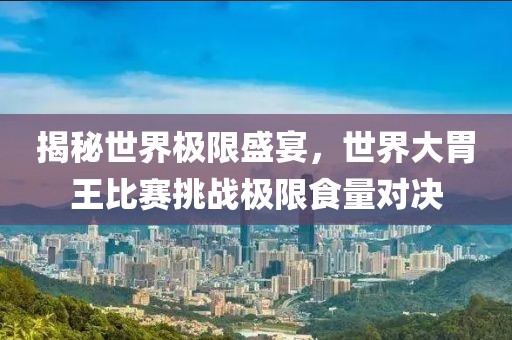 揭秘世界极限盛宴，世界大胃王比赛挑战极限食量对决