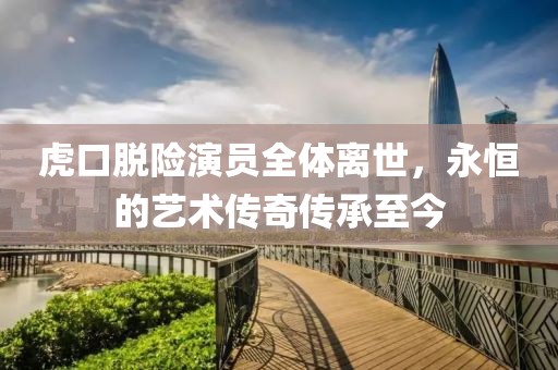 虎口脱险演员全体离世，永恒的艺术传奇传承至今