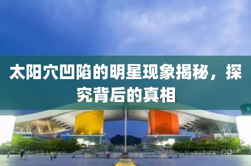 太阳穴凹陷的明星现象揭秘，探究背后的真相