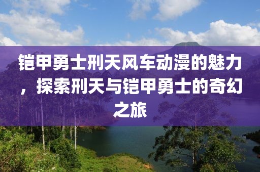 铠甲勇士刑天风车动漫的魅力，探索刑天与铠甲勇士的奇幻之旅