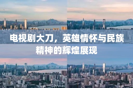 电视剧大刀，英雄情怀与民族精神的辉煌展现