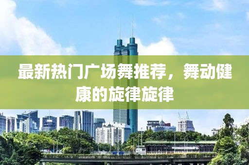 最新热门广场舞推荐，舞动健康的旋律旋律