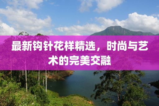 最新钩针花样精选，时尚与艺术的完美交融