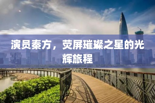 演员秦方，荧屏璀璨之星的光辉旅程