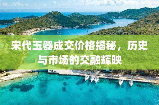宋代玉器成交价格揭秘，历史与市场的交融辉映