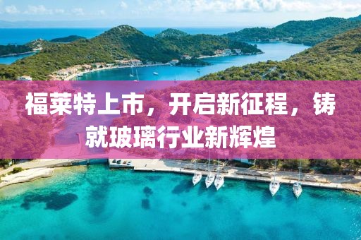 福莱特上市，开启新征程，铸就玻璃行业新辉煌