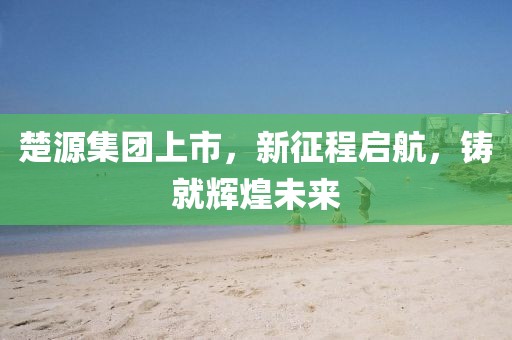 楚源集团上市，新征程启航，铸就辉煌未来