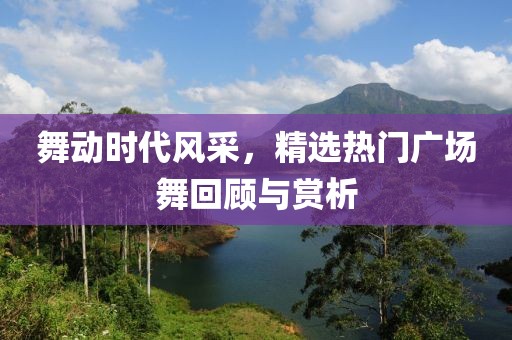 舞动时代风采，精选热门广场舞回顾与赏析