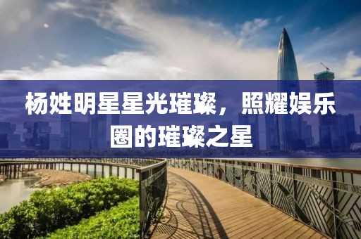 杨姓明星星光璀璨，照耀娱乐圈的璀璨之星