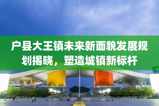 户县大王镇未来新面貌发展规划揭晓，塑造城镇新标杆