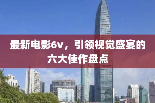 最新电影6v，引领视觉盛宴的六大佳作盘点