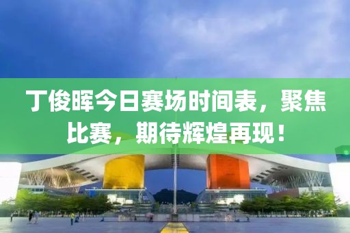 丁俊晖今日赛场时间表，聚焦比赛，期待辉煌再现！