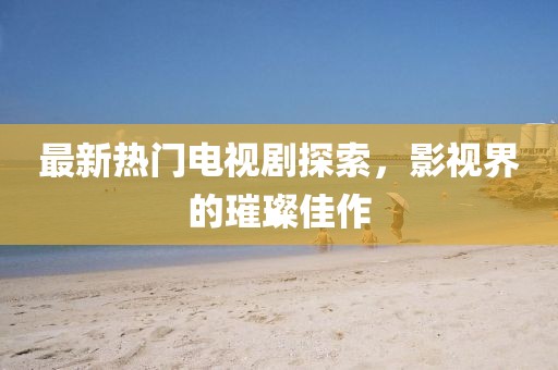 最新热门电视剧探索，影视界的璀璨佳作