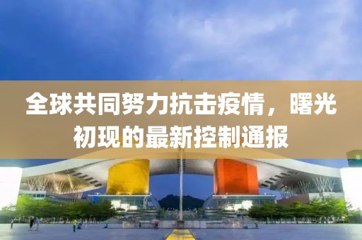 全球共同努力抗击疫情，曙光初现的最新控制通报