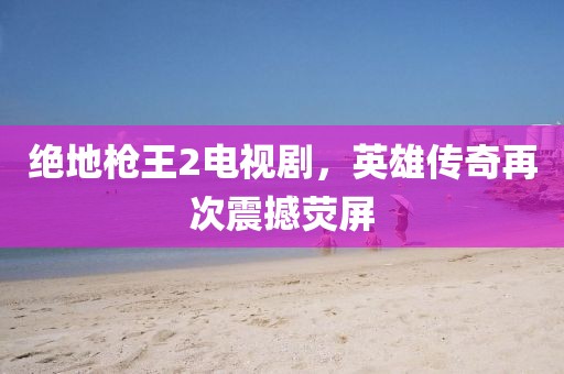 绝地枪王2电视剧，英雄传奇再次震撼荧屏