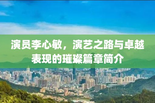 演员李心敏，演艺之路与卓越表现的璀璨篇章简介