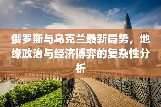 俄罗斯与乌克兰最新局势，地缘政治与经济博弈的复杂性分析